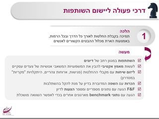 ‫השותפות‬ ‫ליישום‬ ‫פעולה‬ ‫דרכי‬
‫השתתפות‬‫של‬ ‫רחב‬ ‫במגוון‬‫דיונים‬
‫לעשות‬‫אקטיבי‬ ‫מאמץ‬‫עסקיים‬ ‫צעדים‬ ‫של‬ ‫אנושיות‬ ‫המשאבי‬ ‫המשמעויות‬ ‫את‬ ‫להבין‬
‫שיחות‬ ‫ליזום‬‫ההחלטות‬ ‫מקבלי‬ ‫עם‬(‫פגישות‬,‫צהריים‬ ‫ארוחות‬,‫היתקלויות‬"‫מקריות‬"
‫במסדרון‬)
‫הכרות‬‫עם‬‫השפה‬‫בהשתלבות‬ ‫להקל‬ ‫מנת‬ ‫על‬ ‫בדיון‬ ‫המדוברת‬
F&F‫ומספר‬ ‫מספריים‬ ‫נתונים‬ ‫עם‬ ‫הגעה‬‫הצעות‬‫לדיון‬
‫עם‬ ‫הגעה‬‫נתוני‬benchmark‫מושכלת‬ ‫השוואה‬ ‫לאפשר‬ ‫בכדי‬ ‫אחרים‬ ‫מארגונים‬
‫הלכה‬
‫תמיכה‬‫הרמות‬ ‫ובכל‬ ‫הדרך‬ ‫כל‬ ‫לאורך‬ ‫החלטות‬ ‫בקבלת‬,
‫לאנשים‬ ‫הקשורים‬ ‫ההבטים‬ ‫מכלול‬ ‫הארת‬ ‫באמצעות‬
1
‫מעשה‬
 