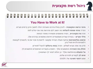 You Have to Work at It!
•‫הרשת‬ ‫מיפוי‬‫המקצועית‬-‫פערים‬ ‫קיימים‬ ‫והיכן‬ ‫לתמוך‬ ‫יכולה‬ ‫המערכת‬ ‫צרכים‬ ‫באילו‬ ‫להבין‬.
•‫הגדיר‬‫להצלחה‬ ‫מפתח‬ ‫גורמי‬‫לתת‬ ‫יכולים‬ ‫את‬ ‫ומה‬ ‫מהרשת‬ ‫לכם‬ ‫חשוב‬ ‫מה‬
•‫תהיו‬‫אקטיביים‬ ‫פרו‬,‫הנוחות‬ ‫מאזור‬ ‫ותשחררו‬ ‫מחסומים‬ ‫הסירו‬
•‫פערים‬ ‫מילוי‬–‫שלך‬ ‫בצרכים‬ ‫שתומכים‬ ‫חדשים‬ ‫משמעותיים‬ ‫קשרים‬ ‫בעזרת‬.
•‫בפלטפורמות‬ ‫שימוש‬‫ומקצועי‬ ‫חברתי‬ ‫פעולה‬ ‫שיתוף‬-‫לראות‬‫מי‬‫מכיר‬‫את‬‫מי‬,‫להצטרף‬‫לקבוצות‬
‫רלוונטיות‬‫ולהיות‬‫פעיל‬‫בהן‬.
•‫לשולחן‬ ‫מביא‬ ‫אתה‬ ‫מה‬ ‫תדע‬-‫תהיה‬‫ביכולתך‬ ‫בטוח‬‫לאחרים‬ ‫להועיל‬.
•‫האנרגיה‬ ‫את‬ ‫תחלק‬‫שלך‬ ‫והמשאבים‬-‫לך‬ ‫והחשובים‬ ‫השימושיים‬ ‫בקשרים‬ ‫תשקיע‬.
•‫תתעלם‬ ‫אל‬‫שלך‬ ‫מהחולשות‬!‫כשתצטרך‬ ‫לך‬ ‫לעזור‬ ‫יכולות‬ ‫הן‬.
•‫לב‬ ‫שימו‬‫שלכם‬ ‫ולצרכים‬ ‫לקשרים‬.
•‫אמצו‬‫חשיבה‬ ‫דפוסי‬‫של‬GIVER’s
‫מקצועית‬ ‫רשת‬ ‫ניהול‬
 