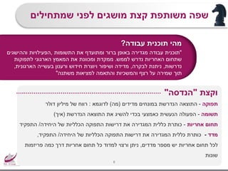 ‫מהי‬‫תוכנית‬‫עבודה‬?
"‫תוכנית‬‫עבודה‬‫מגדירה‬‫את‬ ‫ומתועדף‬ ‫ברור‬ ‫באופן‬‫התשומות‬,‫הפעילויות‬‫וההישגים‬
‫האחריות‬ ‫שתחום‬‫נדרש‬‫לממש‬.‫ממקדת‬‫המאמץ‬ ‫את‬ ‫ומכוונת‬‫לתפוקות‬ ‫הארגוני‬
‫נדרשות‬,‫ניתנת‬‫לבקרה‬,‫הארגונית‬ ‫בעשייה‬ ‫ורענון‬ ‫חידוש‬ ‫ויוצרת‬ ‫ושיפור‬ ‫מדידה‬,
‫רצף‬ ‫על‬ ‫שמירה‬ ‫תוך‬‫משתנה‬ ‫למציאות‬ ‫והתאמה‬ ‫והמשכיות‬"
‫שמתחילים‬ ‫לפני‬ ‫מושגים‬ ‫קצת‬ ‫משותפת‬ ‫שפה‬
6
‫תפוקה‬-‫מדידים‬ ‫במונחים‬ ‫הנדרשת‬ ‫התוצאה‬(‫מה‬)‫לדוגמא‬:‫דולר‬ ‫מיליון‬ ‫של‬ ‫רווח‬
‫תשומה‬-‫הנדרשת‬ ‫התוצאה‬ ‫את‬ ‫להשיג‬ ‫בכדי‬ ‫כאמצעי‬ ‫הנעשית‬ ‫הפעולה‬(‫איך‬)
‫אחריות‬ ‫תחום‬-‫היחידה‬ ‫של‬ ‫הכלליות‬ ‫התפוקה‬ ‫דרישות‬ ‫את‬ ‫המגדירה‬ ‫כללית‬ ‫כותרת‬/‫התפקיד‬
‫מדד‬-‫היחידה‬ ‫של‬ ‫הכלליות‬ ‫התפוקה‬ ‫דרישות‬ ‫את‬ ‫המגדירה‬ ‫כללית‬ ‫כותרת‬/‫התפקיד‬,
‫מדדים‬ ‫מספר‬ ‫יש‬ ‫אחריות‬ ‫תחום‬ ‫לכל‬,‫פריזמות‬ ‫כמה‬ ‫דרך‬ ‫אחריות‬ ‫תחום‬ ‫כל‬ ‫למדוד‬ ‫ורצוי‬ ‫ניתן‬
‫שונות‬
‫וקצת‬"‫הנדסה‬"
 