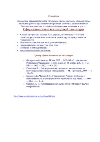 Оглавление
Оглавление размещается после титульного листа, в котором приводятся все
заголовки работы и указываются страницы, с которых они начинаются.
Заголовки оглавления должны точно повторять заголовки в тексте.
Оформление списка используемой литературы
 Список литературы должен быть свежим, источники 5—7 летней
давности, редко можно использовать ранние труды, при условии их
уникальности.
 Источники указываются в следующем порядке:
 законодательная литература, если есть;
 основная и периодическая;
 интернет-источники, если есть.
Пример оформления списка литературы:
o Федеральный закон от 31 мая 2002 г. №62-ФЗ «О гражданстве
Российской Федерации» (с изм. и доп. от 11 ноября 2003 г.) // СЗ
РФ. — 2002. — №22. — Ст. 2031.
o Синкевич А.И. Международные договоры, направленные на
урегулирование вопросов гражданства. — М.: Проспект, 2000. — с.
55—56
o Блинов А.Б., Чаплин Г.Ю. Гражданство России: проблемы и
перспективы // Конституционное и муниципальное право. — 2002.
— №4. — с. 3—4.
o Остапов А. И. Компрессоры и их устройство // Интернет ресурс:
compresium.ru
http://www.xn--344-qddohl3g.xn--p1ai/page373.html
 