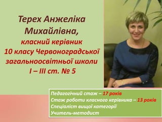 Терех Анжеліка
Михайлівна,
класний керівник
10 класу Червоноградської
загальноосвітньої школи
І – ІІІ ст. № 5
Педагогічний стаж – 17 років
Стаж роботи класного керівника – 13 років
Спеціаліст вищої категорії
Учитель-методист
 