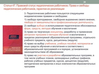Статья 47. Правовой статус педагогических работников. Права и свободы
педагогических работников, гарантииих реализации
3. Педагогические работники пользуются следующими
академическими правами и свободами:
1) свобода преподавания, свободное выражение своего мнения,
свобода от вмешательства в профессиональную деятельность
2) свобода выбора и использования педагогически обоснованных
форм, средств, методов обучения и воспитания
3) право на творческую инициативу, разработку и применение
авторских программ и методов обучения и воспитания в
пределах реализуемой образовательной программы, отдельного
учебного предмета, курса, дисциплины (модуля)
4) право на выбор учебников, учебных пособий, материалов и
иных средств обучения и воспитания в соответствии с
образовательной программой и в порядке, установленном
законодательством об образовании
5) право на участие в разработке образовательных программ, в
том числе учебных планов, календарных учебных графиков,
рабочих учебных предметов, курсов, дисциплин (модулей),
методических материалов и иных компонентов образовательных
программ
28
 