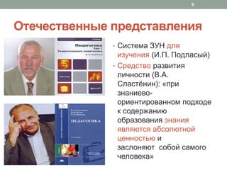 Отечественные представления
• Система ЗУН для
изучения (И.П. Подласый)
• Средство развития
личности (В.А.
Сластёнин): «при
знаниево-
ориентированном подходе
к содержанию
образования знания
являются абсолютной
ценностью и
заслоняют собой самого
человека»
9
 