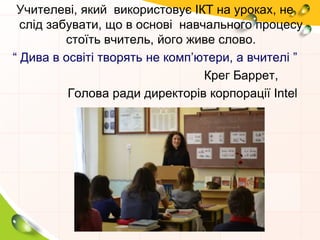 Учителеві, який використовує ІКТ на уроках, не
слід забувати, що в основі навчального процесу
стоїть вчитель, його живе слово.
“ Дива в освіті творять не комп’ютери, а вчителі ”
Крег Баррет,
Голова ради директорів корпорації Intel
 