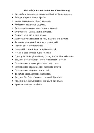 Прислів'я та приказки про Батьківщину
 Без любові до людини немає любові до батьківщини.
 Всюди добре, а вдома краще.
 Всяка сосна своєму бору шумить.
 Кожному мила своя сторона.
 Де хто народиться, там і стане в нагоді.
 Де не жити - батьківщині служити.
 Для вітчизни не шкода життя.
 Для своєї батьківщини ні сил, ні життя не шкодуй.
 Якщо народ єдиний - він непереможний.
 І кулик свою сторону знає.
 На рідній стороні навіть дим солодкий.
 Немає в світі краще рідного краю.
 Одна у людини рідна мати, одна у нього і батьківщина.
 Зрадити батьківщину - зганьбити матір і батька.
 Батьківщина - мати, умій за неї постояти.
 Батьківщина краше сонця, дорожче золота.
 Батьківщина починається з сім'ї.
 Та земля мила, де мати народила.
 Людина без батьківщини - соловей без пісні.
 Людина без батьківщини, що сім'я без землі.
 Чужина сльозам не вірить.
 