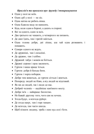 Прислів'я та приказки про дружбу і товаришування
 Один у полі не воїн.
 Один дуб у полі — не ліс.
 Одна квітка не робить вінка.
 Одна бджола меду не наносить.
 Біда, коли один в бороні, а десять в стороні.
 Всі за одного, один за всіх.
 Два третього не чекають, а четвертого не питають.
 Де двоє їдять, там і третій наїсться.
 Одна голова добре, дві ліпше, але хай одна розважить і
поважить.
 Семеро одного не ждуть.
 Де дружніші, там і сильніші.
 Де дружно, там і хлібно.
 Дружний табун і вовків не боїться.
 Дружні сороки і орла заклюють.
 Гуртом і каша краще їсться.
 Гуртом добре й батька бити.
 Гуртом і чорта поборем.
 Добре тим живеться, де гуртом сіється і жнеться.
 Попереду людей не біжи, а від людей не відставай.
 Як ми до людей, так і люди до нас.
 Добрий чоловік — надійніше кам'яного мосту.
 Добре ім'я — найкраще багатство.
 Не бажай другому того, чого сам не хочеш.
 Згода будує, а незгода руйнує.
 Де згода панує, там і горе танцює.
 Де незгода, там часто шкода.
 Щоб пізнати людину, треба з нею пуд солі з'їсти.
 
