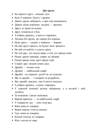 Про друзів
 Без вірного друга - великая туга.
 Були б пиріжки, будуть і дружки.
 Давніх друзів забувають, а при горі споминають.
 Дерево міцне корінням, людина — друзями.
 Друга за гроші не купиш.
 Друзі пізнаються в біді.
 З добрим дружись, а лихого стережись.
 Людина без друзів, що дерево без коріння.
 Нема друга — шукай, а знайшов — бережи.
 Не май друга вірного, не будеш мати зрадного.
 Не май сто рублів, а одного друга.
 Не той друг, хто медом маже, а той, хто правду каже.
 Нових друзів наживай, старих не забувай.
 Одежа краща нова, друзі кращі старі.
 Старий друг ліпший нових двух.
 Дружба — велика сила.
 Дружба — найбільший скарб.
 Дружба - як дзеркало: розіб’єш, не складеш.
 Що за дружба — і сокирою не розрубаєш.
 Яку дружбу заведеш, таке й життя поведеш.
 З добрим дружись, а лихих стережись.
 У хорошій компанії розуму наберешся, а в поганій і свій
загубиш.
 За компанію і циган повісився.
 Вірний приятель — то найбільший скарб.
 У товаристві лад — усяк тому рад.
 Вовк вівці не товариш.
 Ворон ворону очей не виклює.
 Гусь свині не товариш.
 Кінний пішому не товариш.
 Кінь з волом не пара.
 