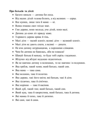 Про батьків та дітей
 Багато няньок — дитина без носа.
 Від малих дітей голова болить, а від великих — серце.
 Все купиш, лише тата й мами — ні.
 Всяка пташка своє гніздо знає.
 Гни дерево, поки молоде, учи дітей, поки малі.
 Дитина до семи літ правду каже.
 З кривого дерева крива й тінь.
 Малі діти — малий клопіт; великі діти — великий клопіт.
 Малі діти не дають спати, а великі — дихати.
 Не вчи дитину штурханцями, а хорошими слівцями.
 Чим би дитина не бавилась, аби не плакала!
 Шануй батька й неньку, то буде тобі скрізь гладенько.
 Яблучко від яблуні недалеко відкотиться.
 Як не навчиш дитину в пелюшках, то не навчиш і в подушках.
 Яка гребля, такий млин; який батько, такий син.
 Яка мама — така сама.
 Яке волокно, таке й полотно.
 Яке дерево, такі його квіти; які батьки, такі й діти.
 Яке зіллячко, таке й сім'ячко.
 Яке коріння — таке й насіння.
 Який дуб, такий тин; який батько, такий син.
 Який кущ, така й хворостина, який батько, така й дитина.
 Які мамка й татко, таке й дитятко.
 Які самі, такі й сини.
 