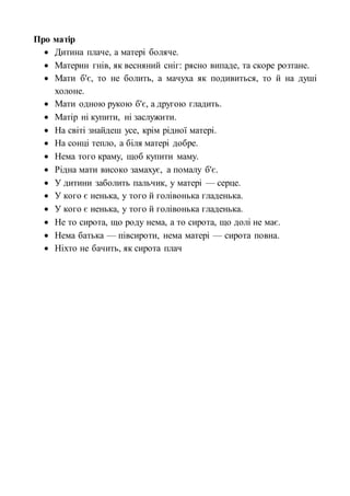 Про матір
 Дитина плаче, а матері боляче.
 Материн гнів, як весняний сніг: рясно випаде, та скоре розтане.
 Мати б'є, то не болить, а мачуха як подивиться, то й на душі
холоне.
 Мати одною рукою б'є, а другою гладить.
 Матір ні купити, ні заслужити.
 На світі знайдеш усе, крім рідної матері.
 На сонці тепло, а біля матері добре.
 Нема того краму, щоб купити маму.
 Рідна мати високо замахує, а помалу б'є.
 У дитини заболить пальчик, у матері — серце.
 У кого є ненька, у того й голівонька гладенька.
 У кого є ненька, у того й голівонька гладенька.
 Не то сирота, що роду нема, а то сирота, що долі не має.
 Нема батька — півсироти, нема матері — сирота повна.
 Ніхто не бачить, як сирота плач
 