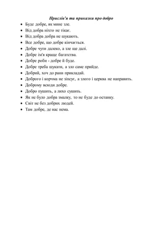 Прислів’я та приказки про добро
 Буде добре, як мине зле.
 Від добра ніхто не тікає.
 Від добра добра не шукають.
 Все добре, що добре кінчається.
 Добре чути далеко, а зле ще далі.
 Добре ім'я краще багатства.
 Добре роби - добре й буде.
 Добре треба шукати, а зло саме прийде.
 Добрий, хоч до рани прикладай.
 Доброго і корчма не зіпсує, а злого і церква не направить.
 Доброму всюди добре.
 Добро пушить, а лихо сушить.
 Як не було добра змалку, то не буде до останку.
 Світ не без добрих людей.
 Там добре, де нас нема.
 