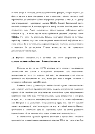  
он­лайн доступ к той ч​асти данных государственных реестров, которые закрыты для                     
общего доступа в виду содержания в них персональных данных граждан и иной                       
ограниченной для свободного оборота информации (например, ЕГРЮЛ, ЕГРП, реестр                 
зарегистрированных транспортных средств ГИБДД, Единый федеральный реестр             
сведений о банкротстве, Единый федеральный реестр сведений о фактах деятельности                   
юридических лиц, Реестр организаторов распространения информации, реестр             
блогеров и др.), а также другим негосударственным реестрам (например, сервис                   
WHOIS​). Это могло бы сэкономить большое количество времени на почтовую                   
пересылку судебных запросов в целях получения дополнительной информации, что в                   
итоге привело бы к значительному сокращению времени судебного делопроизводства                 
и позволило бы рассматривать бОльшее количество дел, без привлечения                 
дополнительного штата судей. 
 
3.2. Изучение доказательств в он­лайне как способ сокращения сроков                 
судопроизводства и избавления от бумажной волокиты​. 
 
Несмотря на то, что ст. 58 ГПК содержит такую процедуру представления                     
доказательств как осмотр и исследование письменных или вещественных               
доказательств по месту их хранения или месту их нахождения, суды неохотно                     
применяют эту возможность на деле, когда речь идет о спорах, связанных с                       
размещении информации в сети Интернет.  
В связи с тем что суды непосредственного сами не изучают страницы сайтов в                         
сети Интернет, участники процесса вынуждены заверять доказательства содержания               
страниц сайтов у нотариусов и представлять их в дальнейшем в суд в распечатанном и                           
заверенном виде, либо суды требуют привлекать к делу специалистов и экспертов,                     
которые смогут подтвердить или опровергнуть наличие или отсутствие информации в                   
сети Интернет и ее доступность неопределенному кругу лиц. Все это вызывает                     
множество сложностей у участников процесса и ведет к судебной волоките. Поэтому                     
приобщение к материалам дела по ходатайству одной из сторон распечаток                   
(принтскринов) сайтов занимает важную роль в доказательственном процессе. 
В американской судебной практике распечатки с официальных веб­сайтов               
принимаются в качестве доказательств если они содержат URL и дату распечатки. При                       
 
 