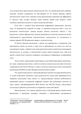  
этом должны быть представлены доказательства того, что данная распечатка отражает                   
сведения, которые содержались на веб­странице на тот момент времени. Данное                   
обстоятельство может быть доказано путем представления заявления или аффидевита                 
от третьего лица, которое обладает таким знанием. Порой суды требуют, чтобы                     
подобные заявления исходили от самого владельца веб­сайта. 
Если сайт, с которого была распечатана информация, принадлежит третьему                 
лицу, не являющегося стороной по спору, то заявления владельца сайта о том, что                         
распечатки соответствуют данным ресурса, обычно достаточно. Вместе с тем,                 
распечатки с сайтов официальных органов принимаются в качестве доказательства без                   
необходимости представления дополнительных доказательств их подлинности в             
порядке правила 902 Федеральных правил о доказательствах. 
В России обычные распечатки с сайтов для приобщения к материалам дела                     
принимаются далеко не всегда, и даже если и принимаются, не всегда суд дает им                           
надлежащую оценку, особенно если такие распечатки имеют своей целью доказывание                   
обстоятельств, от которых в значительной степени зависит решение дела, либо если                     
другая сторона будет всячески оспаривать достоверность информации, содержащейся               
в них.  
Тем не менее, определенные принтскрины суды общей юрисдикции принимают.                 
все чаще, например распечатки с сайтов в качестве доказательств доставки почтового                     
отправления (сайт Почты России), а также в качестве доказательств места нахождения                     
организации (ЕГРЮЛ на сайте Федеральной налоговой службы)​1 
Что касается распечаток с сайтов федеральных органов государственной власти,                 
то судам необходимо принимать такие распечатки без каких­либо требований об их                     
заверении владельцами таких сайтов, т.к. предусмотренная законом необходимость               
применения средств электронной цифровой подписи при публикации контента на                 
таких сайтов, сертифицированной ФСБ России или ФСТЭК России, обеспечивает                 
достаточную гарантию аутентичности содержимого таких веб­сайтов . 
2
Представляется, что стороны процесса несут в настоящее время слишком много                   
финансовых и временных издержек, связанных с обеспечением достоверности               
2 ​
Требования о защите информации,  содержащейся в информационных системах  общего 
пользования, утв. Приказом ФСБ  России и ФСТЭК России от 31 августа 2010  г. N 
416/489, п. 17. 
 
 