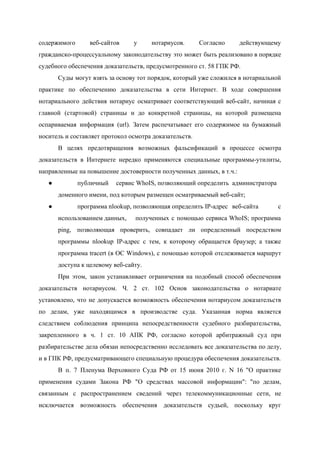  
содержимого веб­сайтов у нотариусов. Согласно действующему           
гражданско­процессуальному законодательству это может быть реализовано в порядке               
судебного обеспечения доказательств, предусмотренного ст. 58 ГПК РФ. 
Суды могут взять за основу тот порядок, который уже сложился в нотариальной                       
практике по обеспечению доказательства в сети Интернет. В ходе совершения                   
нотариального действия нотариус осматривает соответствующий веб­сайт, начиная с               
главной (стартовой) страницы и до конкретной страницы, на которой размещена                   
оспариваемая информация (url). Затем распечатывает его содержимое на бумажный                 
носитель и составляет протокол осмотра доказательств.  
В целях предотвращения возможных фальсификаций в процессе осмотра               
доказательств в Интернете нередко применяются специальные программы­утилиты,             
направленные на повышение достоверности полученных данных, в т.ч.: 
● публичный  сервис WhoIS, позволяющий определить  администратора 
доменного имени, под которым размещен осматриваемый веб­сайт; 
● программа nlookup, позволяющая определить IP­адрес  веб­сайта с   
использованием данных,  полученных с помощью сервиса WhoIS; программа           
ping, позволяющая проверить, совпадает ли определенный посредством             
программы nlookup IP­адрес с тем, к которому обращается браузер; а также                     
программа tracert (в ОС Windows), с помощью которой отслеживается маршрут                   
доступа к целевому веб­сайту.   
При этом, закон устанавливает ограничения на подобный способ обеспечения                 
доказательств нотариусом. Ч. 2 ст. 102 Основ законодательства о нотариате                   
установлено, что не допускается возможность обеспечения нотариусом доказательств               
по делам, уже находящимся в производстве суда. Указанная норма является                   
следствием соблюдения принципа непосредственности судебного разбирательства,           
закрепленного в ч. 1 ст. 10 АПК РФ, согласно которой арбитражный суд при                         
разбирательстве дела обязан непосредственно исследовать все доказательства по делу,                 
и в ГПК РФ, предусматривающего специальную процедура обеспечения доказательств. 
В п. 7 Пленума Верховного Суда РФ от 15 июня 2010 г. N 16 "О практике                               
применения судами Закона РФ "О средствах массовой информации": "по делам,                   
связанным с распространением сведений через телекоммуникационные сети, не               
исключается возможность обеспечения доказательств судьей, поскольку круг             
 
 