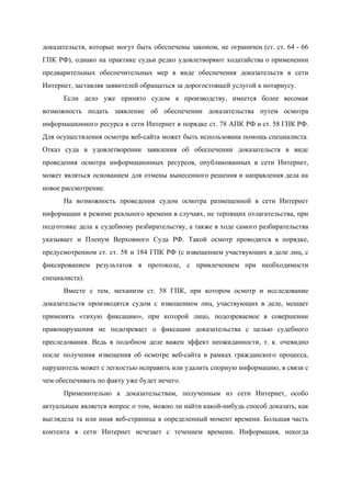  
доказательств, которые могут быть обеспечены законом, не ограничен (ст. ст. 64 ­ 66                         
ГПК РФ), однако на практике судьи редко удовлетворяют ходатайства о применении                     
предварительных обеспечительных мер в виде обеспечения доказательств в сети                 
Интернет, заставляя заявителей обращаться за дорогостоящей услугой к нотариусу. 
Если дело уже принято судом к производству, имеется более весомая                   
возможность подать заявление об обеспечении доказательства путем осмотра               
информационного ресурса в сети Интернет в порядке ст. 78 АПК РФ и ст. 58 ГПК РФ.                               
Для осуществления осмотра веб­сайта может быть использована помощь специалиста.                 
Отказ суда в удовлетворении заявления об обеспечении доказательств в виде                   
проведения осмотра информационных ресурсов, опубликованных в сети Интернет,               
может являться основанием для отмены вынесенного решения и направления дела на                     
новое рассмотрение. 
На возможность проведения судом осмотра размещенной в сети Интернет                 
информации в режиме реального времени в случаях, не терпящих отлагательства, при                     
подготовке дела к судебному разбирательству, а также в ходе самого разбирательства                     
указывает и Пленум Верховного Суда РФ. Такой осмотр проводится в порядке,                     
предусмотренном ст. ст. 58 и 184 ГПК РФ (с извещением участвующих в деле лиц, с                             
фиксированием результатов в протоколе, с привлечением при необходимости               
специалиста). 
Вместе с тем, механизм ст. 58 ГПК, при котором осмотр и исследование                       
доказательств производятся судом с извещением лиц, участвующих в деле, мешает                   
применять «тихую фиксацию», при которой лицо, подозреваемое в совершении                 
правонарушения не подозревает о фиксации доказательства с целью судебного                 
преследования. Ведь в подобном деле важен эффект неожиданности, т. к. очевидно                     
после получения извещения об осмотре веб­сайта в рамках гражданского процесса,                   
нарушитель может с легкостью исправить или удалить спорную информацию, в связи с                       
чем обеспечивать по факту уже будет нечего. 
Применительно к доказательствам, полученным из сети Интернет, особо               
актуальным является вопрос о том, можно ли найти какой­нибудь способ доказать, как                       
выглядела та или иная веб­страница в определенный момент времени. Большая часть                     
контента в сети Интернет исчезает с течением времени. Информация, некогда                   
 
 