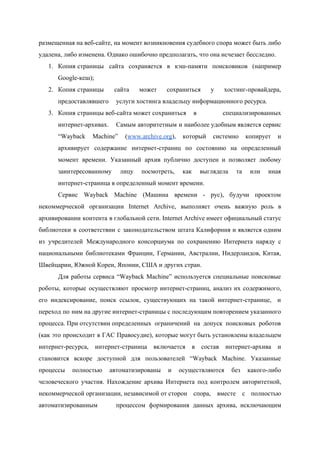  
размещенная на веб­сайте, на момент возникновения судебного спора может быть либо                     
удалена, либо изменена. Однако ошибочно предполагать, что она исчезает бесследно. 
1. Копия страницы сайта сохраняется в кэш­памяти поисковиков (например             
Google­кеш); 
2. Копия страницы сайта может сохраниться у хостинг­провайдера,           
предоставлявшего  услуги хостинга владельцу информационного ресурса. 
3. Копия страницы веб­сайта может сохраниться  в специализированных   
интернет­архивах.  Самым авторитетным и наиболее удобным является сервис             
“Wayback Machine” (​www.archive.org​), который системно копирует и             
архивирует содержание интернет­страниц по состоянию на определенный             
момент времени. Указанный архив публично доступен и позволяет любому                 
заинтересованному лицу посмотреть, как выглядела та или иная               
интернет­страница в определенный момент времени. 
Сервис Wayback Machine (Машина времени ­ рус), будучи проектом                 
некоммерческой организации Internet Archive, выполняет очень важную роль в                 
архивировании контента в глобальной сети. Internet Archive имеет официальный статус                   
библиотеки в соответствии с законодательством штата Калифорния и является одним                   
из учредителей Международного консорциума по сохранению Интернета наряду с                 
национальными библиотеками Франции, Германии, Австралии, Нидерландов, Китая,             
Швейцарии, Южной Кореи, Японии, США и других стран. 
Для работы сервиса “Wayback Machine” используется специальные поисковые               
роботы, которые осуществляют просмотр интернет­страниц, анализ их содержимого,               
его индексирование, поиск ссылок, существующих на такой интернет­странице, и                 
переход по ним на другие интернет­страницы с последующим повторением указанного                   
процесса. При отсутствии определенных  ограничений на допуск поисковых роботов         
(как это происходит в ГАС Правосудие), которые могут быть установлены владельцем                     
интернет­ресурса, интернет­страница включается в состав интернет­архива и             
становится вскоре доступной для пользователей “Wayback Machine. Указанные               
процессы полностью автоматизированы и осуществляются без какого­либо             
человеческого участия. Нахождение архива Интернета под контролем авторитетной,               
некоммерческой организации, независимой от сторон  спора, вместе с полностью       
автоматизированным  процессом формирования данных архива, исключающим         
 
 