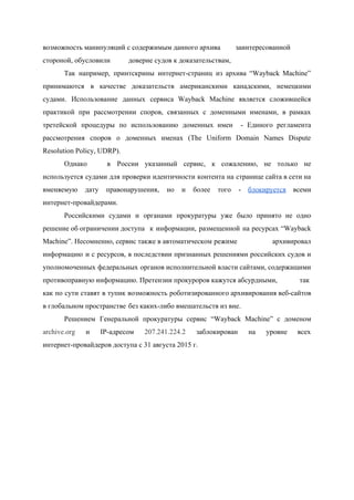  
возможность манипуляций с содержимым данного архива  заинтересованной 
стороной, обусловили  доверие судов к доказательствам,  
Так например, принтскрины интернет­страниц из архива “Wayback Machine”               
принимаются в качестве доказательств американскими канадскими, немецкими             
судами. Использование данных сервиса Wayback Machine является сложившейся               
практикой при рассмотрении споров, связанных с доменными именами, в рамках                   
третейской процедуры по использованию доменных имен ­ Единого регламента                 
рассмотрения споров о доменных именах (The Uniform Domain Names Dispute                   
Resolution Policy, UDRP). 
Однако  в России указанный сервис, к сожалению, не только не                 
используется судами для проверки идентичности контента на странице сайта в сети на                       
вменяемую дату правонарушения, но и более того ­ ​блокируется всеми                   
интернет­провайдерами.    
Российскими судами и органами прокуратуры уже было принято не одно                   
решение об ограничении доступа  к информации, размещенной на ресурсах “Wayback           
Machine”. Несомненно, сервис также в автоматическом режиме архивировал   
информацию и с ресурсов, в последствии признанных решениями российских судов и                     
уполномоченных федеральных органов исполнительной власти сайтами, содержащими             
противоправную информацию. Претензии прокуроров кажутся абсурдными,  так 
как по сути ставят в тупик возможность роботизированного архивирования веб­сайтов                   
в глобальном пространстве без каких­либо вмешательств из вне.   
Решением Генеральной прокуратуры сервис “Wayback Machine” с доменом               
archive.org и IP­адресом ​207.241.224.2 заблокирован на уровне всех               
интернет­провайдеров доступа с 31 августа 2015 г.   
 
 
 
 
 
 
 
 
 