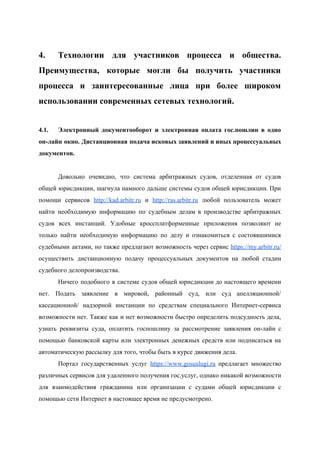  
4. Технологии для участников процесса и общества.           
Преимущества, которые могли бы получить участники           
процесса и заинтересованные лица при более широком             
использовании современных сетевых технологий. 
 
4.1.  Электронный документооборот и электронная оплата гос.пошлин в одно               
он­лайн окно. Дистанционная подача исковых заявлений и иных процессуальных                 
документов. 
 
Довольно очевидно, что система арбитражных судов, отделенная от судов                 
общей юрисдикции, шагнула намного дальше системы судов общей юрисдикции. При                   
помощи сервисов ​http://kad.arbitr.ru и ​http://ras.arbitr.ru любой пользователь может               
найти необходимую информацию по судебным делам в производстве арбитражных                 
судов всех инстанций. Удобные кроссплатформенные приложения позволяют не               
только найти необходимую информацию по делу и ознакомиться с состоявшимися                   
судебными актами, но также предлагают возможность через сервис ​https://my.arbitr.ru/                 
осуществить дистанционную подачу процессуальных документов на любой стадии               
судебного делопроизводства. 
Ничего подобного в системе судов общей юрисдикции до настоящего времени                   
нет. Подать заявление в мировой, районный суд, или суд апелляционной/                   
кассационной/ надзорной инстанции по средствам специального Интернет­сервиса             
возможности нет. Также как и нет возможности быстро определить подсудность дела,                     
узнать реквизиты суда, оплатить госпошлину за рассмотрение заявления он­лайн с                   
помощью банковской карты или электронных денежных средств или подписаться на                   
автоматическую рассылку для того, чтобы быть в курсе движения дела. 
Портал государственных услуг ​https://www.gosuslugi.ru предлагает множество           
различных сервисов для удаленного получения гос.услуг, однако никакой возможности                 
для взаимодействия гражданина или организации с судами общей юрисдикции с                   
помощью сети Интернет в настоящее время не предусмотрено. 
 
 