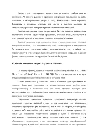  
Вместе с тем, существующее законодательство позволяет любому суду на                 
территории РФ вынести решение о признании информации, размещенной на сайте,                   
незаконной и об ограничении доступа к сайту. Необходимость нести серьезные                   
финансовые и временные издержки для участия в судебном заседании не                   
представляется разумной при существующем уровне сетевых технологий. 
Система арбитражных судов, которая могла бы стать примером для внедрения                   
аналогичной системы в суды общей юрисдикции, позволяет лицам, участвующим в                   
деле, принимать участие в заседании с помощью видеоконференц­связи.  
Система удаленного представительства путем аутентификации лица с помощью               
электронной подписи, SMS, биометрики либо одно­ или многоразовых паролей могла                   
бы позволить очно участвовать любому заинтересованному лицу в любом суде,                   
подключенному к сети Интернет, без необходимости затратного во времени и деньгах                     
физического перемещения по территории Российской Федерации. 
 
4.3. Онлайн трансляция открытых судебных заседаний. 
 
По общему правилу, судебные заседания являются ​открытыми (​ч. 1 ст. 10 ГПК                       
РФ​, ​ч. 1 ст. 24.3 КоАП РФ​, ​ч. 1 ст. 241 УПК РФ​) – это означает, что в зал суда                                       
допускаются все желающие присутствовать на заседании лица. 
Однако значительная удаленность судов на обширной территории России не                 
позволяет фактически реализовать это конституционное право любому лицу,               
заинтересованному в посещении того или иного процесса. Зачастую, сама                 
вместительность зала судебного заседания не позволяет впустить всех желающих в зал                     
для личного присутствия на процессе. 
Современные технологии позволяют осуществлять постоянную он­лайн           
трансляцию открытых заседаний судов, но для реализации этой возможности                 
необходимо предпринять ряд технических мер. Стоит ли говорить, что внедрение                   
технологий веб­трансляций на сайтах судов могло бы иметь огромную практическую                   
пользу для повышения общественного доверия к судам и получения более                   
качественного судопроизводства, ввиду реальной открытости процесса (и для               
общественного мониторинга, и для мониторинга процессов квалификационной             
коллегией судей). Кроме того, реализация системы постоянной он­лайн трансляции                 
 
 