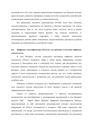  
заседаний могло бы стать хорошим практическим материалом для обучения молодых                   
юристов (судей, адвокатов, прокуроров, которые могли бы осуществлять самообучения                 
в гражданском, административном, уголовном процессах). 
Все прошедшие заседания, транслируемые он­лайн, могут быть записаны,               
систематизированы и перемещены для хранения в облачное хранилище, где каждое                   
заинтересованное лицо (в том числе стороны) может получить доступ к архиву                     
заседаний за определенный период времени. Это позволит освободить от                 
протоколирования процессов секретарей, а также позволит значительно             
оптимизировать рабочее время помощников, предоставляющих протоколы судебных             
заседаний для ознакомления по ходатайству сторон. 
 
4.4.  Цифровые идентификаторы объектов для хранения и изучения цифровых               
доказательств. 
В сети Интернет сегодня существует миллиарды цифровых объектов               
(документы, объекты авторского права и любая другая информация), которые                 
находятся в объективном виде в глобальной сети. Однако, при рассмотрении дел,                     
участники процесса вынуждены каждый раз распечатывать страницы сайтов в сети                   
Интернет, делать принтскрины, в отдельных случаях заверять их в нотариальном                   
порядке и нести существенные материальные расходы для того, чтобы приобщать                   
письменные доказательства к материалам дела для вынесения судьей правосудного                 
судебного акта. 
Очевидно, подобное положение дел с приобщением и хранением в бумажном                   
виде огромного массива макулатуры не имеет никакого смысла в век развития                     
информационного общества. 
Одним из наиболее распространенных и наиболее востребованным             
инструментом для идентификации и депонирования произведений в сети Интернет                 
является DOI – Digital Object Identifier, Цифровой Идентификатор Объекта,                 
представляющий из себя признанный международный стандарт представления             
информации об объекте, находящегося в интернете. DOI может определять имя                   
произведения, его автора, постоянное местонахождение произведения в электронном               
пространстве, а также иные метаданные, описывающие произведение. Он однозначно                 
 
 