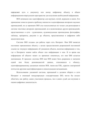  
определяет ​путь к документу или иному цифровому объекту в общем                   
информационно­виртуальном пространстве для получения необходимой информации. 
DOI начинался как идентификатор для научных статей, журналов и книги. Его                     
применение помогло решить проблему связности и идентификации авторских научных                 
произведений, но со временем DOI стал использоваться не только для регистрации в                       
системе текстовых авторских произведений, но и всевозможных других произведений,                 
представленных в сети ­ аудиозаписи, аудиовизуальные произведения, фотографии,               
таблицы, препринты, рисунки и др. объекты, представленные в цифровом либо                   
аналоговом виде. 
Система DOI создана для работы через сеть Интернет. Имя DOI является                     
постоянно присвоенным объекту с целью предоставления разрешаемой постоянной               
ссылки на текущую информацию об указанном объекте, включая информацию о том,                     
где в Интернете можно найти объект или информацию о нем. В то время как                           
информация об объекте может со временем изменяться, его имя DOI остается                     
неизменным. В пределах системы DOI имя DOI может быть разрешено в значения                       
одной или более разновидностей данных, относящихся к объекту,               
идентифицированному указанным именем DOI, таким как URL, адресом электронной                 
почты или другими идентификаторами и описательными метаданными. 
Использование указанной системы, признанной в деловом обороте в сети                 
Интернет и имеющей международную стандартизацию ISO, могло бы сильно                 
облегчить как работу самих участников процесса, так и самих судей для изучения и                         
оценки цифровых доказательств. 
 
 
 
 
 
 
 
 
 
 
 
