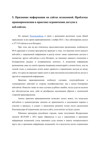  
5. Признание информации на сайтах незаконной. Проблемы             
правоприменения в практике ограничения доступа к 
веб­сайтам.  
 
По данным ​Роскомсвободы в связи с решениями различных судов общей                   
юрисдикции за все время правоприменения с ноября 2012 г. был заблокирован доступ                       
к 377 519 сайтам в сети Интернет. 
При этом, как ни раз отмечалось представителями организации, особенности                 
IPv4 адресации в сетевом пространстве приводит к тому, что внесение почти каждого                       
веб­сайта с запрещенной информации в реестр влечет также ограничение доступа к                     
множеству других веб­сайтов в сети Интернет, не имеющих никакого отношения к                     
блокируемому ресурсу и оспариваемому контенту. А незаконная информация               
размещенная даже на одной странице (например комментарий в личном блоге, или на                       
личной стене в социальных сетях) может привести к ограничению доступа ко всему                       
сайту, что сразу же нарушает права тысяч и даже миллионов пользователей на доступ к                           
другой не запрещенной информации. 
Практика правоприменения изобилует случаями злоупотребления и           
злонамеренных действий со стороны недобросовестных лиц с целью блокировки                 
веб­сайтов. Известно также не мало случаев судебных ошибок, когда суды не изучили                       
все обстоятельства дела, либо не разобрались надлежащим образом с технической                   
стороной правонарушения. 
Анализ практики правоприменения позволяет делать вывод, что владельцы               
веб­сайтов и администраторы доменов не привлекаются в надлежащем порядке к                   
участию в процессе, и узнают о вынесенном решении только после уведомления                     
Роскомнадзора об ограничении доступа к сайту, если контент не будет удален. 
Районные прокуроры российских городов, также получившие Федеральным             
законом №139­ФЗ с 2012 право обращаться в суд с заявлениями о признании                       
информации незаконной, стали заваливать суды исками в защиту неопределенного                 
круга лиц о признании информации незаконной, что в результате влечет ограничение                     
 
 