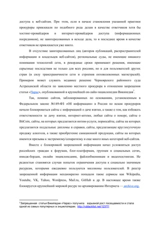  
доступа к веб­сайтам. При этом, если в начале становления указанной практики                     
прокуроры привлекали по подобного рода делам в качестве ответчиков хотя бы                     
хостинг­провайдеров и интернет­провайдеров доступа (информационных         
посредников), не заинтересованных в исходе дела, то в последнее время в качестве                       
ответчиков не привлекается уже никто. 
В отсутствие заинтересованных лиц (авторов публикаций, распространителей             
информации и владельцев веб­сайтов), региональные суды, не имеющие никакого                 
понимания технологий сети, в рекордные сроки принимают решения, имеющие                 
серьезные последствия не только для всех россиян, но и для пользователей других                       
стран (в силу трансграничности сети и строения оптоволоконных магистралей).                 
Примером может служить недавнее решение Черноярского районного суда               
Астраханской области по заявлению местного прокурора в отношении запрещения                 
статьи «​Чарас​», опубликованной в крупнейшей он­лайн­энциклопедии Википедия . 
3
Так, помимо сайтов, заблокированных по основаниям, установленным в               
Федеральном законе №149­ФЗ «Об информации» в России по искам прокуроров                   
начали блокироваться сайты с информацией о даче взятки, а также о том, как избежать                           
ответственности за дачу взятки, интернет­аптеки, любые сайты о покере, сайты о                     
BitCoin, сайты, на которых предлагаются интим­услуги, порносайты, сайты на которых                   
предлагаются поддельные дипломы и справки, сайты, предлагающие круглосуточную               
продажу алкоголя, а также приобретение санкционной продукции, сайты на которых                   
имеются призывы к экстремизму/сепаратизму и еще много иных категорий веб­сайтов. 
Вместе с блокировкой запрещенной информации начал усложняться доступ               
российских граждан к форумам, блог­платформам, группам в социальных сетях,                 
имидж­бордам, онлайн энциклопедиям, файлообменникам и видеохостингам. Не             
редкостью становятся случаи попыток ограничения доступа к социально значимым                 
ресурсам, которыми ежедневно пользуются миллионы пользователей. В реестр               
запрещенной информации неоднократно попадали такие сервисы как Wikipedia,               
Youtube, VK, Yahoo, Wordpress, Mail.ru, GitHub и др. В настоящее время также                       
блокируется крупнейший мировой ресурс по архивированию Интернета —​ archive.org​. 
3 ​
Запрещенная  статья Википедии «Чарас» получила  взрывной рост посещаемости и стала 
одной из самых популярных в энциклопедии;  http://rublacklist.net/12377/ 
 
 