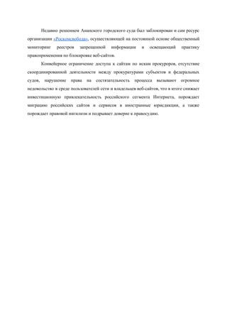  
Недавно решением Анапского городского суда был заблокирован и сам ресурс                   
организации «Роскомсвобода»​, осуществляющей на постоянной основе общественный             
мониторинг реестров запрещенной информации и освещающий практику             
правоприменения по блокировке веб­сайтов. 
Конвейерное ограничение доступа к сайтам по искам прокуроров, отсутствие                 
скоординированной деятельности между прокуратурами субъектов и федеральных             
судов, нарушение права на состязательность процесса вызывают огромное               
недовольство в среде пользователей сети и владельцев веб­сайтов, что в итоге снижает                       
инвестиционную привлекательность российского сегмента Интернета, порождает           
миграцию российских сайтов и сервисов в иностранные юрисдикции, а также                   
порождает правовой нигилизм и подрывает доверие к правосудию. 
 
 
 
 
 
 
 
 
 
 
 
 
 
 
 
 
 
 
 