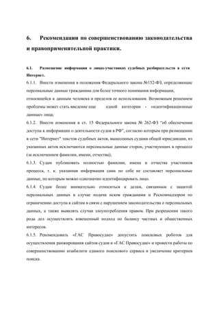  
6. Рекомендации по совершенствованию законодательства       
и правоприменительной практики. 
 
6.1. Размещение информации о лицах­участниках судебных разбирательств в сети               
Интернет. 
6.1.1. Внести изменения в положения Федерального закона №152­ФЗ, определяющие               
персональные данные гражданина для более точного понимания информации, 
относящейся к данным человека и пределов ее использования. Возможным решением                   
проблемы может стать введение еще  одной категории ­ «идентификационные       
данные» лица; 
6.1.2. Внести изменения в ст. 15 Федерального закона № 262­ФЗ “об обеспечении                     
доступа к информации о деятельности судов в РФ”, согласно которым при размещении                       
в сети "Интернет" текстов судебных актов, вынесенных судами общей юрисдикции, из                     
указанных актов исключаются персональные данные сторон, участвующих в процессе                 
(за исключением фамилии, имени, отчества); 
6.1.3. Судам публиковать полностью фамилии, имена и отчества участников               
процесса, т. к. указанная информация сама по себе не составляет персональные                     
данные, по которым можно однозначно идентифицировать лицо.   
6.1.4. Судам более внимательно относиться к делам, связанным с защитой                 
персональных данных в случае подачи исков гражданами и Роскомнадзором по                   
ограничению доступа к сайтам в связи с нарушением законодательства о персональных                     
данных, а также выявлять случаи злоупотребления правом. При разрешении такого                   
рода дел осуществлять взвешенный подход по балансу частных и общественных                   
интересов.   
6.1.5. Рекомендовать «ГАС Правосудие» допустить поисковых роботов для             
осуществления ранжирования сайтов судов и «ГАС Правосудие» и провести работы по                     
совершенствованию юзабилити единого поискового сервиса и увеличение критериев               
поиска.   
 
 
 