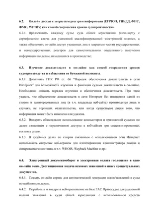  
6.2. Онлайн доступ к закрытым реестрам информации (ЕГРЮЛ, ГИБДД, ФНС,                 
ФМС, WHOIS) как способ сокращения сроков судопроизводства. 
6.2.1. Предоставить каждому судье суда общей юрисдикции флеш­карту с               
сертификатом ключа для усиленной квалифицированной электронной подписи, а               
также обеспечить он­лайн доступ указанных лиц к закрытым частям государственных                   
и негосударственных реестров для самостоятельного оперативного получения             
информации по делам, находящихся в производстве; 
 
6.3. Изучение доказательств в он­лайне как способ сокращения сроков               
судопроизводства и избавления от бумажной волокиты​. 
6.3.1. Дополнить ГПК РФ ст. 66 “​Порядок обеспечения доказательств в сети                   
Интернет” для возможности изучения и фиксации судами доказательств в он­лайне.                   
Необходимо описать порядок изучения и обеспечения доказательств. При этом                 
указать, что обеспечение доказательств в сети Интернет без извещения одной из                     
сторон и заинтересованных лиц (в т.ч. владельца веб­сайта) производится лишь в                     
случаях, не терпящих отлагательства, или когда существуют риски того, что                   
информация может быть изменена или удалена. 
6.3.2. Внедрить обязательное использование компьютеров и приложений судьями по               
делам связанным с ограничением доступа к веб­сайтам при специализированных                 
составах судов. 
6.3.3. В судебных делах по спорам связанным с использованием сети Интернет                   
использовать открытые веб­сервисы для идентификации администратора домена и               
оспариваемого контента, в т.ч. WHOIS, Wayback Machine и др.; 
 
6.4. Электронный документооборот и электронная оплата гос.пошлин в одно               
он­лайн окно. Дистанционная подача исковых заявлений и иных процессуальных                 
документов. 
6.4.1. Создать он­лайн сервис для автоматической генерации исков/заявлений в суды                 
по шаблонным делам; 
6.4.2. Разработать и внедрить веб­приложение на базе ГАС Правосудие для удаленной                   
подачи заявлений в суды общей юрисдикции с использованием средств                 
 
 