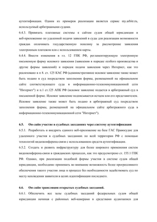  
аутентификации. Одним из примеров реализации является сервис my.arbitr.ru,               
используемый арбитражными судами. 
6.4.3. Привязать платежные системы к сайтам судов общей юрисдикции и                 
веб­приложению по удаленной подачи заявлений в суды для реализации возможности                   
граждан оплачивать государственную пошлину за рассмотрение заявления             
электронным платежом или с использованием карты. 
6.4.4. Внести изменения в гл. 12 ГПК РФ, регламентирующую электронную                 
письменную форму искового заявления (заявления в порядке особого производства и                   
другие формы заявлений) и порядок подачи заявления через Интернет, как это                     
реализовано в п 8. ст. 125 КАС РФ (административное исковое заявление также может                         
быть подано в суд посредством заполнения формы, размещенной на официальном                   
сайте соответствующего суда в информационно­телекоммуникационной сети           
"Интернет") и п.1 ст.125 АПК РФ (​исковое заявление подается в арбитражный суд в                         
письменной форме. Исковое заявление подписывается истцом или его представителем.                 
Исковое заявление также может быть подано в арбитражный суд посредством                   
заполнения формы, размещенной на официальном сайте арбитражного суда в                 
информационно­телекоммуникационной сети "Интернет")​. 
 
6.5. Он­лайн участие в судебных заседаниях через систему аутентификации 
6.5.1. Разработать и внедрить единого веб­приложение на базе ГАС Правосудие для                   
удаленного участия в судебных заседаниях по всей территории РФ с помощью                     
технологий видеоконференц­связи с использованием средств аутентификации. 
6.5.2. Создать и развить инфраструктуру для более широкого применения ​систем                 
видеоконференц­связи в гражданских процессах, как это предусмотрено ст. 155.1 ГПК                   
РФ. ​Однако, при реализации подобной формы участия в системе судов общей                     
юрисдикции, необходимо принимать во внимание возможность более прогрессивного               
обеспечения такого участия лица в процессе без необходимости задействовать суд по                     
месту нахождения заявителя в целях идентификации последнего. 
 
6.6. Он­лайн трансляция открытых судебных заседаний. 
6.6.1. Обеспечить все залы судебных заседаний федеральных судов общей               
юрисдикции начиная с районных веб­камерами и средствами аудиозаписи для                 
 
 