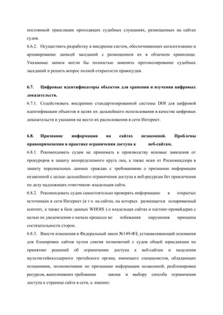  
постоянной трансляции проходящих судебных слушаниях, размещенных на сайтах               
судов. 
6.6.2. Осуществить разработку и внедрение систем, обеспечивающих каталогизацию и               
архивирование записей заседаний с размещением их в облачном хранилище.                 
Указанные записи могли бы полностью заменить протоколирование судебных               
заседаний и решить вопрос полной открытости правосудия. 
 
6.7. Цифровые идентификаторы объектов для хранения и изучения цифровых               
доказательств. 
6.7.1. Содействовать внедрению стандартизированной системы DOI для цифровой             
идентификации объектов в целях их дальнейшего использования в качестве цифровых                   
доказательств и указания на место их расположения в сети Интернет. 
 
6.8. Признание информации на сайтах незаконной. Проблемы           
правоприменения в практике ограничения доступа к  веб­сайтам.  
6.8.1. Рекомендовать судам не принимать к производству исковые заявления от                 
прокуроров в защиту неопределенного круга лиц, а также иски от Роскомнадзора в                       
защиту персональных данных граждан с требованиями о признании информации                 
незаконной с целью дальнейшего ограничения доступа к веб­ресурсам без привлечения                   
по делу надлежащих ответчиков­ владельцев сайта. 
6.8.2. Рекомендовать судам самостоятельно проверять информацию в открытых     
источниках в сети Интернет (в т.ч. на сайтах, на которых размещается оспариваемый     
контент, а также в базе данных WHOIS ) о владельцах сайтах и хостинг­провайдерах с                           
целью их уведомления о начале процесса во избежания нарушения принципа       
состязательности сторон. 
6.8.3. Внести изменения в Федеральный закон №149­ФЗ, устанавливающий основания               
для блокировки сайтов путем снятия полномочий с судов общей юрисдикции по                     
принятию решений об ограничении доступа к веб­сайтам и наделения                 
мультистейкхолдерного третейского органа, имеющего специалистов, обладающих           
познаниями, полномочиями по признанию информации незаконной, разблокировки             
ресурсов, выполнивших требование  закона и выбору способа ограничения         
доступа к странице сайта в сети, а  именно: 
 
 