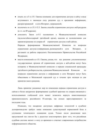  
 
● изъять из п.5 ст.15.1 Закона основание для ограничения доступа к сайту в виде                         
вступившего в законную силу решения суд о признании информации,                 
распространяемой  в сети Интернет, запрещенной; 
● исключить из ст.15.1­15.3. Закона способы ограничения доступа к веб­ресурсам                 
(в т.ч. по IP­адресам); 
● дополнить Закон ст.9.1 положением о Межведомственной комиссии             
(мультистейкхолдерный третейский орган), наделив ее полномочиями для             
принятия решение по спорам об  ограничении доступа к веб­сайтам. 
Порядок формирования Межведомственной Комиссии по вопросам           
ограничения  доступа к информации, размещенной в  сети Интернет, и     
регламент ее работы определить Постановлением Правительства Российской             
Федерации; 
● внести изменений в ст.15.1 Закона, указав, что  все решения уполномоченных     
государственных органов об ограничении доступа к веб­сайтам могут быть                 
оспорены в Межведомственной комиссии в порядке специальной процедуры               
третейского разбирательства, а решения Межведомственной  Комиссии по   
вопросам ограничения доступа к информации в сети Интернет могут быть                   
обжалованы в Московский городской суд в течение трех месяцев со дня                     
принятия такого решения. 
 
Лишь принятие указанных мер по изменению порядка ограничения доступа к                   
сайтам и более аккуратное формирование судебной практики по спорам связанным с                     
использованием глобальной сети может позволить вернуть инвестиционную             
привлекательность российского IT­сектора, так сильно зарегулированного за             
последние годы. 
Очевидно, что ​в​недрение доступных цифровых технологий в судебное               
делопроизводство требует также изменение существующей нормативной базы и               
улучшение технического оснащения судов. Только после реализации всех               
предложений мы смогли бы с радостью констатировать факт того, что российская                     
судебная система шагает в ногу со временем и отвечает современным потребностям                     
информационного общества. 
 
 