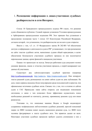  
1. Размещение информации о лицах­участниках судебных         
разбирательств в сети Интернет.   
 
Статья 10 Гражданского процессуального кодекса РФ гласит, что решения                 
судов объявляются публично. Схожий порядок установлен Уголовно­процессуальным             
и Арбитражным процессуальным кодексами РФ. Этот принцип был установлен в                   
продолжение положения части 1 статьи 123 Конституции Российской Федерации,                 
согласно которой , что установлено, что разбирательство дел во всех судах открытое. 
Вместе с тем, ч.3. ст. 15 Федерального закона № 262­ФЗ “об обеспечении                       
доступа к информации о деятельности судов в РФ” устанавливает, что при размещении                       
на сайте текстов судебных актов, вынесенных судами общей юрисдикции, в целях                     
обеспечения безопасности участников судебного процесса из них исключаются               
персональные данные, кроме фамилий и инициалов участников. 
Однако это происходит не всегда. Зачастую работники суда допускают полное                   
указание фамилии, имени и отчества участников процесса, а порой вымарывают все                     
данные об участниках.  
Существует ряд сайтов­агрегаторов судебной практики (например           
http://судебныерешения.рф​, ​http://sudact.ru​, https://rospravosudie.com​). Они копируют         
тексты решений судов, размещенных на самих сайтах судов на день публикации. На                       
деле, такие сервисы оказались более популярными среди пользователей и юристов, чем                     
официальные источники судебных актов. Связано это с тем, что в отличие от сайтов                         
судов и ГАС Правосудие такие сайты открыты для индексации поисковыми                   
системами, в связи с чем позволяют более эффективно осуществлять поиск                   
необходимых решений по контексту, региону, принявшему решение суду или иным                   
реквизитам. 
Учитывая то, что поисковые машины Яндекс и Google индексируют                 
содержимое неофициальных веб­источников судебных решений, простой поисковый             
запрос по ФИО человека может выдать вынесенное решение суда, т.к. ФИО этого                       
человека фигурировало в тексте судебного акта. Это нравится далеко не всем.                     
Некоторые участники судебных процессов требуют удалить упоминание о них с                   
 
 