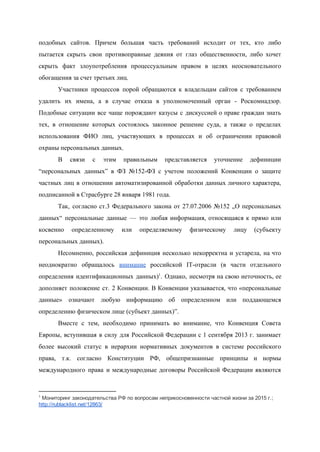  
подобных сайтов. Причем большая часть требований исходит от тех, кто либо                     
пытается скрыть свои противоправные деяния от глаз общественности, либо хочет                   
скрыть факт злоупотребления процессуальным правом в целях неосновательного               
обогащения за счет третьих лиц. 
Участники процессов порой обращаются к владельцам сайтов с требованием                 
удалить их имена, а в случае отказа в уполномоченный орган ­ Роскомнадзор.                       
Подобные ситуации все чаще порождают казусы с дискуссией о праве граждан знать                       
тех, в отношение которых состоялось законное решение суда, а также о пределах                       
использования ФИО лиц, участвующих в процессах и об ограничении правовой                   
охраны персональных данных. 
В связи с этим правильным представляется уточнение дефиниции               
“персональных данных” в ФЗ №152­ФЗ с учетом положений Конвенции о защите                     
частных лиц в отношении автоматизированной обработки данных личного характера,                 
подписанной в Страсбурге 28 января 1981 года.  
Так, согласно ст.3 Федерального закона от 27.07.2006 №152 „О персональных                   
данных“ персональные данные — это любая информация, относящаяся к прямо или                     
косвенно определенному или определяемому физическому лицу (субъекту             
персональных данных). 
Несомненно, российская дефиниция несколько некорректна и устарела, на что                 
неоднократно обращалось ​внимание российской IT­отрасли (в части отдельного               
определения идентификационных данных) . Однако, несмотря на свою неточность, ее                 1
дополняет положение ст. 2 Конвенции. В Конвенции указывается, что «персональные                   
данные» означают любую информацию об определенном или поддающемся               
определению физическом лице (субъект данных)”. 
Вместе с тем, необходимо принимать во внимание, что Конвенция Совета                   
Европы, вступившая в силу для Российской Федерации с 1 сентября 2013 г. занимает                         
более высокий статус в иерархии нормативных документов в системе российского                   
права, т.к. согласно Конституции РФ, общепризнанные принципы и нормы                 
международного права и международные договоры Российской Федерации являются               
1
 Мониторинг законодательства РФ по вопросам неприкосновенности частной жизни за 2015 г.;  
http://rublacklist.net/12863/  
 
 
 
