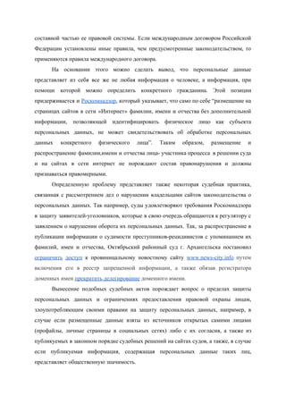  
составной частью ее правовой системы. Если международным договором Российской                 
Федерации установлены иные правила, чем предусмотренные законодательством, то               
применяются правила международного договора. 
На основании этого можно сделать вывод, что персональные данные                 
представляет из себя все же не любая информация о человеке, а информация, при                         
помощи которой можно определить конкретного гражданина. Этой позиции               
придерживается и ​Роскомнадзор​, который указывает, что само по себе “размещение на                     
страницах сайтов в сети «Интернет» фамилии, имени и отчества без дополнительной                     
информации, позволяющей идентифицировать физическое лицо как субъекта             
персональных данных, не может свидетельствовать об обработке персональных               
данных конкретного физического лица”. Таким образом, размещение и               
распространение фамилии,имени и отчества лица­ участника процесса в решении суда                   
и на сайтах в сети интернет не порождают состав правонарушения и должны                       
признаваться правомерными.   
Определенную проблему представляет также некоторая судебная практика,             
связанная с рассмотрением дел о нарушении владельцами сайтов законодательства о                   
персональных данных. Так например, суды удовлетворяют требования Роскомнадзора               
в защиту заявителей­уголовников, которые в свою очередь обращаются к регулятору с                     
заявлением о нарушении оборота их персональных данных. Так, за распространение в                     
публикации информации о судимости преступников­рецидивистов с упоминанием их               
фамилий, имен и отчества, Октябрьский районный суд г. Архангельска постановил                   
ограничить доступ к провиницальному новостному сайту ​www.news­city.info путем               
включения его в реестр запрещенной информации, а также обязав регистратора                   
доменных имен​ ​прекратить делегирование​ доменного имени. 
Вынесение подобных судебных актов порождает вопрос о пределах защиты                 
персональных данных и ограничениях предоставления правовой охраны лицам,               
злоупотребляющим своими правами на защиту персональных данных, например, в                 
случае если размещенные данные взяты из источников открытых самими лицами                   
(профайлы, личные страницы в социальных сетях) либо с их согласия, а также из                         
публикуемых в законном порядке судебных решений на сайтах судов, а также, в случае                         
если публикуемая информация, содержащая персональных данные таких лиц,               
представляет общественную значимость. 
 
 