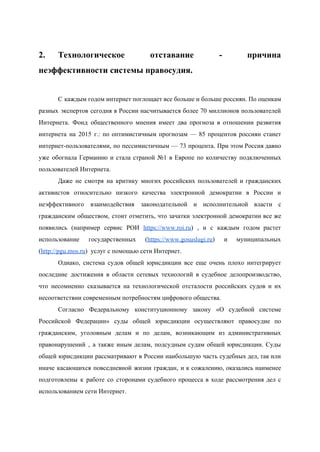  
2. Технологическое отставание ­ причина       
неэффективности системы правосудия. 
 
С каждым годом интернет поглощает все больше и больше россиян. По оценкам                       
разных экспертов сегодня в России насчитывается более 70 миллионов пользователей                   
Интернета. Фонд общественного мнения имеет два прогноза в отношении развития                   
интернета на 2015 г.: по оптимистичным прогнозам — 85 процентов россиян станет                       
интернет­пользователями, по пессимистичным — 73 процента. При этом Россия давно                   
уже обогнала Германию и стала страной №1 в Европе по количеству подключенных                       
пользователей Интернета. 
Даже не смотря на критику многих российских пользователей и гражданских                   
активистов относительно низкого качества электронной демократии в России и                 
неэффективного взаимодействия законодательной и исполнительной власти с             
гражданским обществом, стоит отметить, что зачатки электронной демократии все же                   
появились (например сервис РОИ ​https://www.roi.ru​) , и с каждым годом растет                     
использование государственных (​https://www.gosuslugi.ru​) и муниципальных         
(​http://pgu.mos.ru​)  услуг с помощью сети Интернет. 
Однако, система судов общей юрисдикции все еще очень плохо интегрирует                   
последние достижения в области сетевых технологий в судебное делопроизводство,                 
что несомненно сказывается на технологической отсталости российских судов и их                   
несоответствии современным потребностям цифрового общества. 
Согласно Федеральному конституционному закону «О судебной системе             
Российской Федерации» суды общей юрисдикции осуществляют правосудие по               
гражданским, уголовным делам и по делам, возникающим из административных                 
правонарушений , а также иным делам, подсудным судам общей юрисдикции. Суды                     
общей юрисдикции рассматривают в России наибольшую часть судебных дел, так или                     
иначе касающихся повседневной жизни граждан, и к сожалению, оказались наименее                   
подготовлены к работе со сторонами судебного процесса в ходе рассмотрения дел с                       
использованием сети Интернет. 
 
 