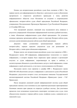  
Основа для интернетизации российских судов была заложена в 2004 г. Так,                     
первым шагом для информированности общества о деятельности судов и обеспечения                   
прозрачности и открытости российского правосудия в эпоху развития               
информационного общества стало Положение по созданию и сопровождению               
официальных интернет­сайтов судов общей юрисдикции Российской Федерации,             
утвержденное Постановлением Президиума Верховного Суда Российской Федерации             
от 24 ноября 2004 года. 
Этот внутренний документ, имеющий силу подзаконного акта, появился в                 
результате утвержденной «Концепции информационной политики судебной системы»,             
а также «Концепции информатизации судов общей юрисдикции». Он установил                 
основные принципы организации работы, задачи и структуру Интернет­сайтов судов,                 
детально уделив внимание разделам сайтов судов общей юрисдикции. . 
Документ также устанавливал организационный порядок работы           
интернет­сайта, порядок передачи документов суда для размещения на               
Интернет­сайте, а также сроки обновления информации. 
Вторым шагом для интернетизации российских судов стало принятие в 2006 г.                     
Федерального закона «Об информации, информационных технологиях и о защите                 
информации», в котором впервые было закреплено право граждан и организаций                   
получать от судов информацию, затрагивающую их права и свободы, и                   
соответствующая обязанность судов обеспечивать доступ к такой информации, а также                   
информации о своей деятельности, в том числе с использованием сети Интернет. 
Последним шагом стало принятие в декабре 2008 г. Федерального закона                   
№262­ФЗ «Об обеспечении доступа к информации о деятельности судов в Российской                     
Федерации», результатом которого стало долгожданное появление Государственной             
автоматизированной системы Российской Федерации «Правосудие» (далее ­ ГАС               
Правосудие). 
После внедрения указанной единой информационной системы судов общей               
юрисдикции наконец стало возможна на деле первичная реализация гарантированных                 
Основным законом прав граждан на открытую судебную систему. Для участников                   
процессов стало возможным осуществлять мониторинг состояния дела в суде, стали                   
общедоступны сведения о порядке работы судов, телефонах судов, о движении дел и                       
заявлений в суде. 
 
 
