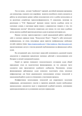  
Тем не менее, сегодня “юзабилити” хорошей, достойной внимания программы                 
для компьютера, планшета или смартфона является способность понять механизм ее                   
работы на интуитивном уровне любым пользователем сети и удобно использовать ее                     
на различных устройствах (кроссплатформенность). К сожалению, несмотря на               
реализацию в “ГАС Правосудие” функции поиска текстов судебных актов по                   
ключевым словам, в настоящее время можно с уверенностью говорить о том, что                       
“официальная система” абсолютно непригодна для поиска тех или иных судебных                   
актов, анализа судебной практики различных судов по разным категориям дел. 
Именно поэтому юристы­практики в своей каждодневной работе прибегают               
либо к платным сервисам (напр. “Консультант Плюс”, “Гарант”), либо используют                   
неофициальные, но очень популярные среди юристов неофициальные свободные               
он­лайн сервисы (напр. ​https://rospravosudie.com и ​http://sudact.ru​, ​http://docs.pravo.ru​),             
предоставляющие доступ ​к текстам решений опубликованным на официальных сайтах                 
судов. 
На сегодняшний день отсутствует какая­либо возможность удаленной подачи               
документов и совершения юридически значимых действий с использованием сети                 
Интернет и личной электронной подписи.  
Одной из причин очевидного технологического отставания судов общей               
юрисдикции стало их недостаточное финансирование, на что довольно часто                 
ссылаются сами представители судейского сообщества. Несомненно, лучшее             
финансирование арбитражных судов позволило подготовить очень неплохую             
инфраструктуру для более рационального использования сетевых технологий в               
каждодневной работе судов и в отношениях с участниками процесса. 
Неэффективное использование технологий для оперативного получения           
информации, дистанционного участия и принятия решений, подачи необходимых               
процессуальных документов ведет к непременной судебной волоките, затягиванию               
сроков рассмотрения дел и усложнению доступа к правосудию. 
 
 
 
 
 
 
 