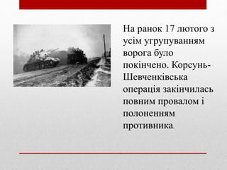 На ранок 17 лютого з
усім угрупуванням
ворога було
покінчено. Корсунь-
Шевченківська
операція закінчилась
повним провалом і
полоненням
противника.
 