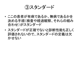 ③スタンダード
• ここの患者が有病であるか、無病であるかを
決める手順（検査や経過観察、それらの組み
合わせ）がスタンダード
• スタンダードが正確でないと診断性能も正しく
評価されないので、スタンダードの定義は欠
かせない
 