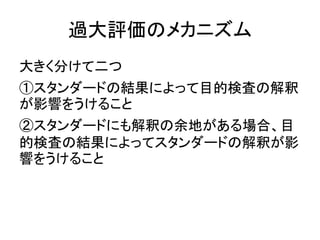 過大評価のメカニズム
大きく分けて二つ
①スタンダードの結果によって目的検査の解釈
が影響をうけること
②スタンダードにも解釈の余地がある場合、目
的検査の結果によってスタンダードの解釈が影
響をうけること
 