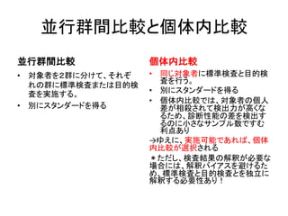 並行群間比較と個体内比較
並行群間比較
• 対象者を２群に分けて、それぞ
れの群に標準検査または目的検
査を実施する。
• 別にスタンダードを得る
個体内比較
• 同じ対象者に標準検査と目的検
査を行う。
• 別にスタンダードを得る
• 個体内比較では、対象者の個人
差が相殺されて検出力が高くな
るため、診断性能の差を検出す
るのに小さなサンプル数ですむ
利点あり
→ゆえに、実施可能であれば、個体
内比較が選択される
＊ただし、検査結果の解釈が必要な
場合には、解釈バイアスを避けるた
め、標準検査と目的検査とを独立に
解釈する必要性あり！
 