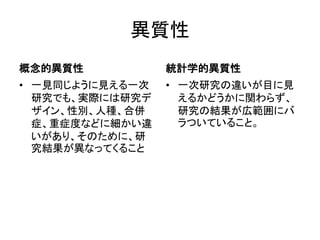 異質性
概念的異質性
• 一見同じように見える一次
研究でも、実際には研究デ
ザイン、性別、人種、合併
症、重症度などに細かい違
いがあり、そのために、研
究結果が異なってくること
統計学的異質性
• 一次研究の違いが目に見
えるかどうかに関わらず、
研究の結果が広範囲にバ
ラついていること。
 