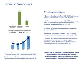17
E-COMMERCE/ФИНТЕК: РЫНОК
Объем и динамика рынка
Электронные
платежи
Платежные
карточки
Прочие
21
6537
1315
Объем рынка безналичных платежей
составляет 7,9 трлн. тг. (2014 г.)
Квартальная динамика количества [млн.] и сумм электронных
платежей [млн.тг.] (2014 г.) демонстрируют 65% рост
1,47
1,19
2,10
3,14
3272 3905 5380 8486
• Согласно World Payments Report 2014 (RBS) электронные
платежи (e-payments) будут расти на 15,9% в год
• Мобильные платежи (m-payments) в 2015 году вырастут
на 60,8% (по количеству транзакций) и будут расти
примерно такими же темпами до 2020 года
1 кв. 2 кв. 3 кв. 4 кв.
Общий объем платеджей составляет 21 млрд. тг. и 7,9 млн.
транзакций в год с потенциальным ростом до 30 млрд. тг.
• Средний счёт при использовании электронных денег
составляет 2 690 тг.
• Конверсия электронных платежей в Web составляет
порядка 1%, в мобильных приложениях – порядка 10%
• Целевые категории использования электронных денег –
«эмоциональные платежи» в Интернет-играх,
социальных сетях, электронных магазинах контента,
приложений, билетов, лотерей, ставок и т.д.
Рынок FINTECH обещает стать одним из самых
динамично растущих отраслей за счёт
стремительного охвата абонентской базы и
значительного финансового потенциала
 