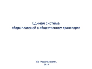Единая система
сбора платежей в общественном транспорте
АО «Казахтелеком»,
2015
 