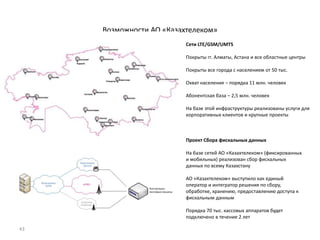 43
Возможности АО «Казахтелеком»
Сети LTE/GSM/UMTS
Покрыты гг. Алматы, Астана и все областные центры
Покрыты все города с населением от 50 тыс.
Охват населения – порядка 11 млн. человек
Абонентская база – 2,5 млн. человек
На базе этой инфраструктуры реализованы услуги для
корпоративных клиентов и крупные проекты
Проект Сбора фискальных данных
На базе сетей АО «Казахтелеком» (фиксированных
и мобильных) реализован сбор фискальных
данных по всему Казахстану
АО «Казахтелеком» выступило как единый
оператор и интегратор решения по сбору,
обработке, хранению, предоставлению доступа к
фискальным данным
Порядка 70 тыс. кассовых аппаратов будет
подключено в течение 2 лет
 