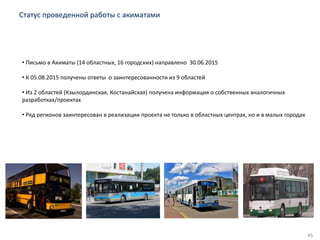 45
Статус проведенной работы с акиматами
• Письмо в Акиматы (14 областных, 16 городских) направлено 30.06.2015
• К 05.08.2015 получены ответы о заинтересованности из 9 областей
• Из 2 областей (Кзылординская, Костанайская) получена информация о собственных аналогичных
разработках/проектах
• Ряд регионов заинтересован в реализации проекта не только в областных центрах, но и в малых городах
 