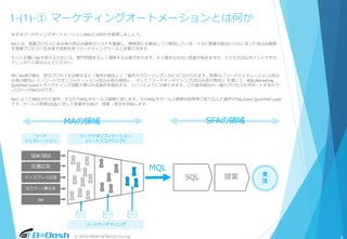 © 2015 FROM SCRATCH Co.Ltd.
1-(1)-① マーケティングオートメーションとは何か
まずはマーケティングオートメーション(MA)とは何かを整理しましょう。
MAとは、営業プロセスに至る前の見込み顧客のリストを整備し、興味関心を醸成しつつ育成していき、十分に営業可能なレベルに至った見込み顧客
を営業プロセスへ引き渡す役割を持つマーケティングツールと定義できます。
もっと正確にMAを捉えるためには、専門用語を正しく理解する必要があります。少々聞きなれない言葉が続きますが、とても大切なポイントですの
でしっかりと読み込んでください。
SEM/SEO
交通広告
ディスプレイ広告
セミナー/展示会
DM
受
注
リード
ジェネレーション
リードクオリフィケーション
(リードスコアリング)
リードナーチャリング
MQL
SQL 提案
MAの領域 SFAの領域
特にBtoBの場合、受注プロセスを分解すると「案件の創出」と「案件のクロージング」の2つに分けられます。前者は「リードジェネレーション(見込
み客の創出)」と「リードクオリフィケーション(見込み客の選別)」、そして「リードナーチャリング(見込み客の育成)」を通じて、MQL(Marketing
Quolified Lead)＝マーケティング活動で得られる案件を創出する、といったように分解できます。この案件創出の一連のプロセスをサポートするテク
ノロジーがMAなのです。
MAによって創出された案件、すなわちMQLをセールス部隊に渡します。そのMQLをセールス部隊が訪問等で絞り込んだ案件がSQL(Sales Quolified Lead)
です。セールス部隊はSQLに対して営業を仕掛け、提案・受注を目指します。
5
 