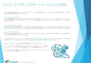 © 2015 FROM SCRATCH Co.Ltd.
1-(1)-② マーケティングオートメーションとは何か
MAは、案件の創出を自動化/サポートするテクノロジーです。もっと詳細に説明をすると、MAは以下に記す活動の自動化/サポートを通じて、
案件の創出の最大化を実現するツールなのです。
＜リードジェネレーション＞
見込み客の獲得を意味します。見込み客の獲得手段にはSEMやSEOに代表されるデジタルマーケティングや、展示会・セミナー、DMなどの
オフライン施策も該当します。近年ではリードジェネレーションの増加を目的とし「コンテンツマーケティング」をサポートするツールが登
場しています。
＜リードクオリフィケーション＞
見込み客の“見込み度合い”を選別することです。購入する可能性の低い見込み客をセールス部隊に渡しては生産性が悪化します。購入可能性
の高い見込み客のみを引き渡すために「どんな要件を満たせば購入見込み度が高いのか」をしっかりと定義づけし、選別することを指します。
＜リードナーチャリング＞
見込み客を育成する施策を指します。メルマガや電話、DMやアプリのプッシュ通知、時には訪問やセミナー開催など、あらゆる施策を通じ
て見込み客の“見込み度合いを育成”していきます。
これらの活動全体を「リードマネジメント」と表現することもあれば、「デマンドジェネレーション」と呼ぶこともあります。どちらも意味
合いは同じで、「セールスだけでなく、マーケティング活動によって案件(見込み客)を創出する活動」を指します。
繰り返しになりますが、MAは上記の活動全体を自動化/サポートするテクノロジーです。
よくメール配信ツールとMAを同義でとらえる方もいますが、それは間違いです。メール配信
ツールはリードナーチャリングにおける一施策「メール」の効率性を追求するツールです。
一方、MAは前述している通り、リードジェネレーション・リードクオリフィケーション・リー
ドナーチャリング全てに関連するツールです。
6
 