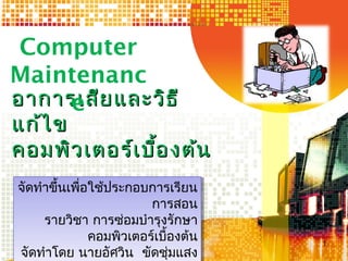 อาการเสียและวิธีอาการเสียและวิธี
แก้ไขแก้ไข
คอมพิวเตอร์เบื้องต้นคอมพิวเตอร์เบื้องต้น
Computer
Maintenanc
e
1
จัดทำาขึ้นเพื่อใช้ประกอบการเรียน
การสอน
รายวิชา การซ่อมบำารุงรักษา
คอมพิวเตอร์เบื้องต้น
จัดทำาโดย นายอัศวิน ขัดชุ่มแสง
จัดทำาขึ้นเพื่อใช้ประกอบการเรียน
การสอน
รายวิชา การซ่อมบำารุงรักษา
คอมพิวเตอร์เบื้องต้น
จัดทำาโดย นายอัศวิน ขัดชุ่มแสง
 